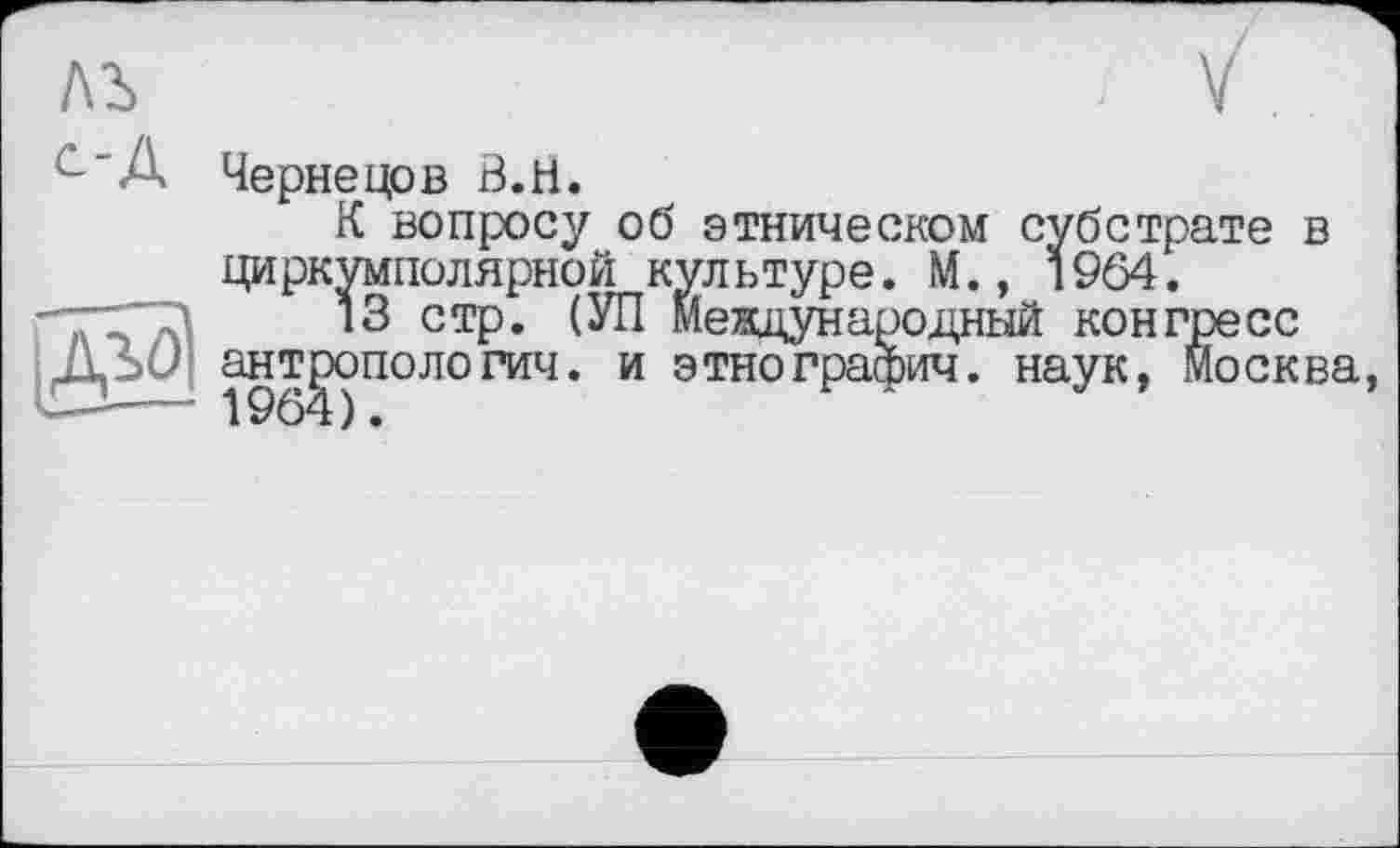 ﻿ЛЪ	; V
С"А Чернецов В. И.
К вопросу об этническом субстрате в циркумполярной кул ьтуре. М., 19Ô4.
*3 СТР* Международный конгресс Д: > антропологии. и этнографии, наук, Москва,